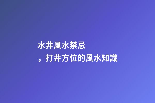 水井風水禁忌，打井方位的風水知識